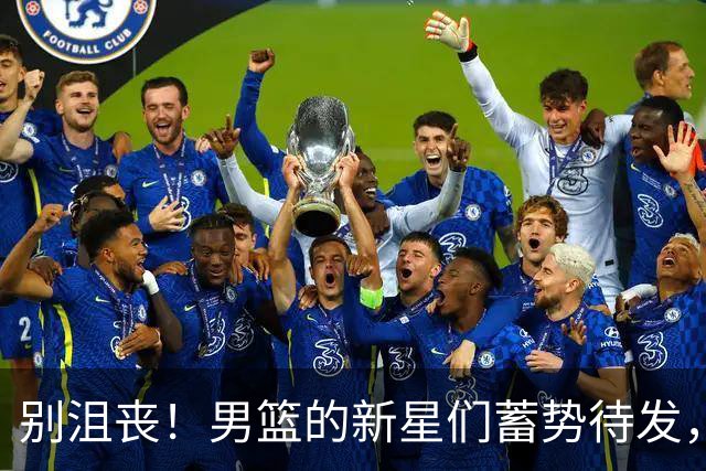 别沮丧！男篮的新星们蓄势待发，未来或将大放异彩！